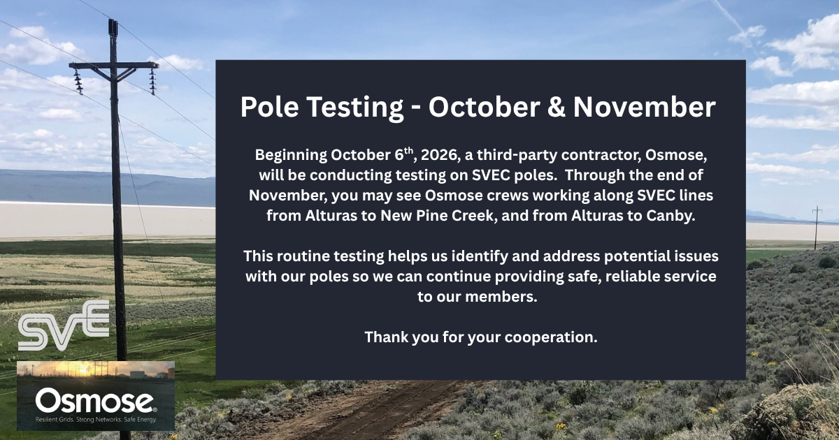 Beginning October 6, 2026, a third-party contractor, Osmose, will be conducting testing on SVEC poles. Through the end of November, you may see Osmose crews working along SVEC lines from Alturas to New Pine Creek, and from Alturas to Canby. This routine testing helps us identify and address potential issues with our poles so we can continue providing safe, reliable service to our members. Thank you for your cooperation.